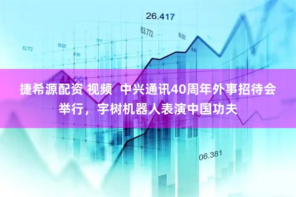 捷希源配资 视频  中兴通讯40周年外事招待会举行，宇树机器人表演中国功夫
