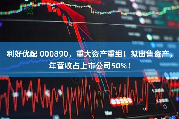 利好优配 000890，重大资产重组！拟出售资产，年营收占上市公司50%！