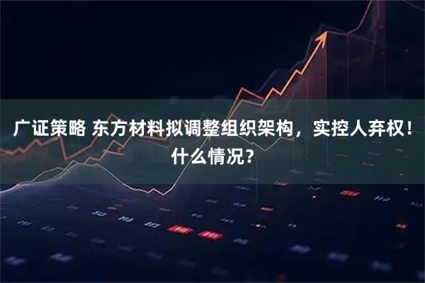 广证策略 东方材料拟调整组织架构，实控人弃权！什么情况？