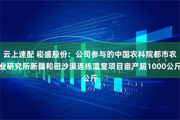 云上速配 崧盛股份：公司参与的中国农科院都市农业研究所新疆和田沙漠连栋温室项目亩产超1000公斤