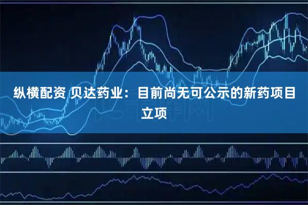 纵横配资 贝达药业：目前尚无可公示的新药项目立项