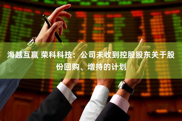 海越互赢 荣科科技：公司未收到控股股东关于股份回购、增持的计划