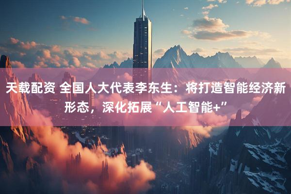 天载配资 全国人大代表李东生：将打造智能经济新形态，深化拓展“人工智能+”
