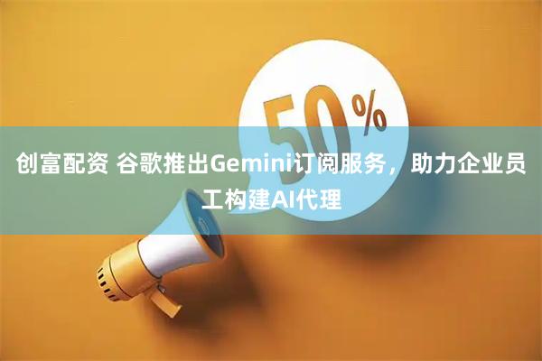 创富配资 谷歌推出Gemini订阅服务，助力企业员工构建AI代理