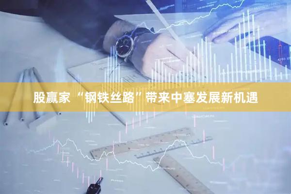 股赢家 “钢铁丝路”带来中塞发展新机遇