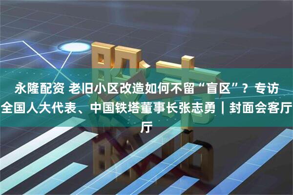 永隆配资 老旧小区改造如何不留“盲区”？专访全国人大代表、中国铁塔董事长张志勇｜封面会客厅