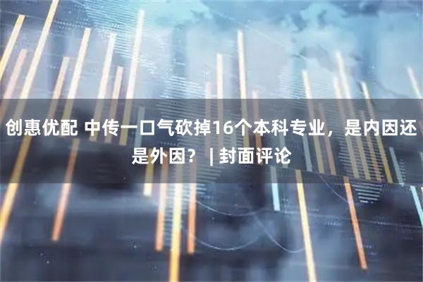 创惠优配 中传一口气砍掉16个本科专业，是内因还是外因？ | 封面评论