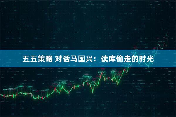 五五策略 对话马国兴：读库偷走的时光