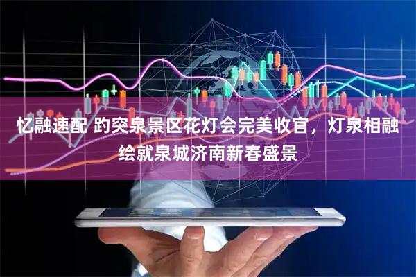 忆融速配 趵突泉景区花灯会完美收官，灯泉相融绘就泉城济南新春盛景