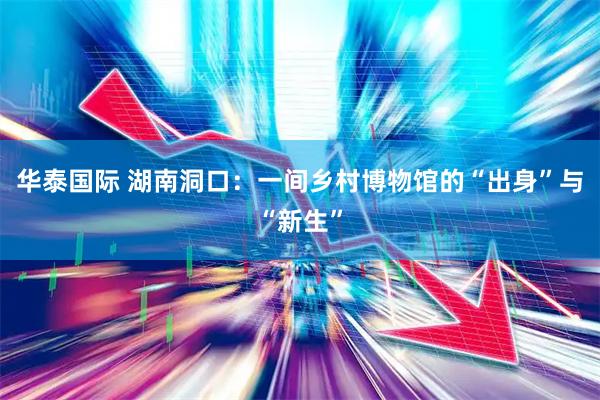 华泰国际 湖南洞口：一间乡村博物馆的“出身”与“新生”