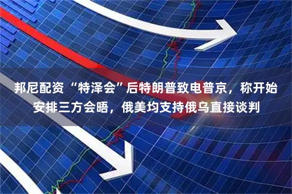 邦尼配资 “特泽会”后特朗普致电普京，称开始安排三方会晤，俄美均支持俄乌直接谈判