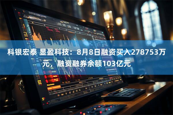 科银宏泰 显盈科技：8月8日融资买入278753万元，融资融券余额103亿元