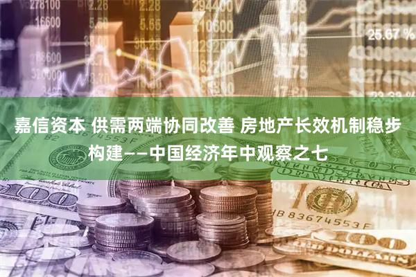 嘉信资本 供需两端协同改善 房地产长效机制稳步构建——中国经济年中观察之七