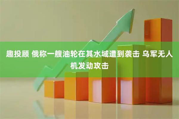 趣投顾 俄称一艘油轮在其水域遭到袭击 乌军无人机发动攻击