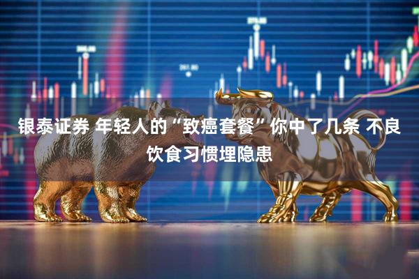 银泰证券 年轻人的“致癌套餐”你中了几条 不良饮食习惯埋隐患