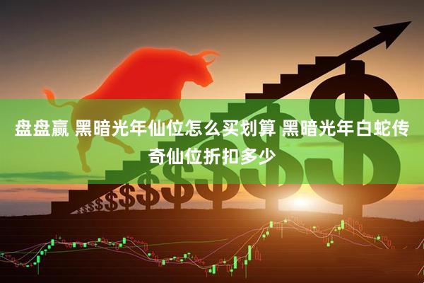 盘盘赢 黑暗光年仙位怎么买划算 黑暗光年白蛇传奇仙位折扣多少