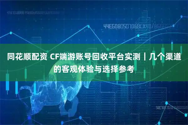 同花顺配资 CF端游账号回收平台实测｜几个渠道的客观体验与选择参考
