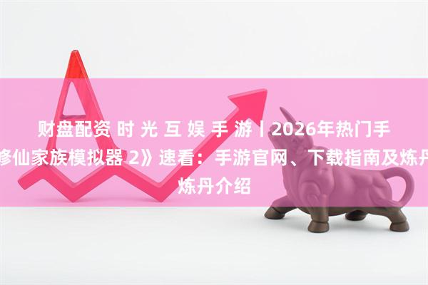 财盘配资 时 光 互 娱 手 游丨2026年热门手游《修仙家族模拟器 2》速看：手游官网、下载指南及炼丹介绍