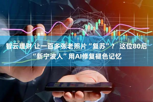 智云理财 让一百多张老照片“复苏”？ 这位80后“新宁波人”用AI修复褪色记忆