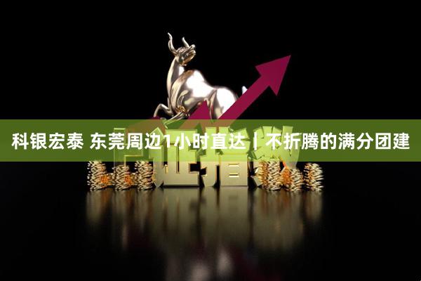 科银宏泰 东莞周边1小时直达｜不折腾的满分团建