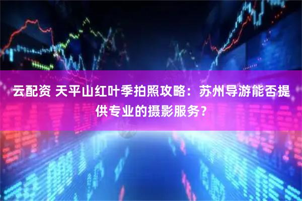 云配资 天平山红叶季拍照攻略：苏州导游能否提供专业的摄影服务？