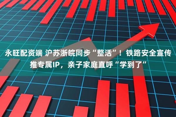永旺配资端 沪苏浙皖同步“整活”！铁路安全宣传推专属IP，亲子家庭直呼“学到了”