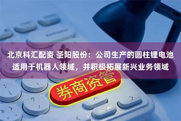 北京科汇配资 圣阳股份:公司生产的圆柱锂电池适用于机器人领域,并积极拓展新兴业务领域