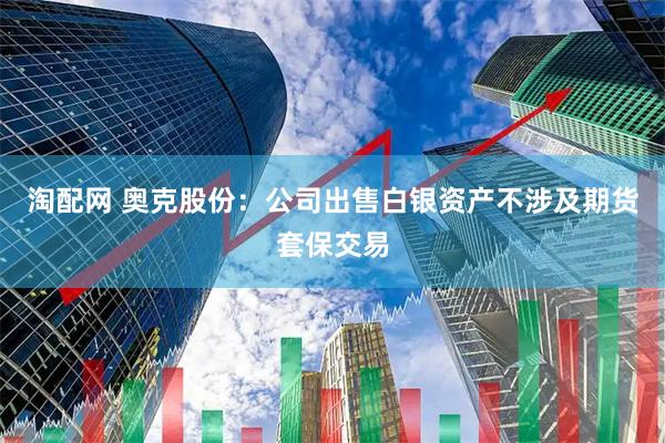淘配网 奥克股份：公司出售白银资产不涉及期货套保交易