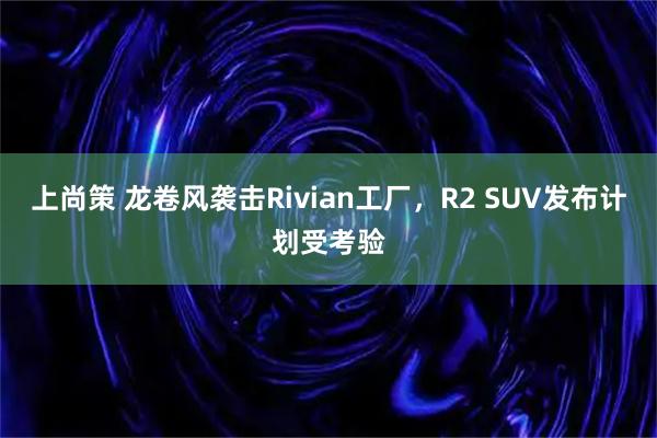 上尚策 龙卷风袭击Rivian工厂，R2 SUV发布计划受考验